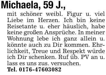 Michaela, 59 J., mit schöner weibl. Figur u. viel Liebe im Herzen. Ich bin keine Reisetante u. eher häuslich, habe keine großen Ansprüche. In meiner Wohnung lebe ich ganz allein u. könnte auch zu Dir kommen. Ehrlichkeit, Treue und Respekt würde ich Dir schenken. Ruf üb. PV an u. lass es uns zus. versuchen.Tel. ***