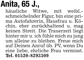 Anita, 65 J., häusliche Witwe, mit weibl.- schmeichelnder Figur, bin eine prima Autofahrerin, Hausfrau u. Köchin, eher zurückhaltend u. mag keinen Streit. Die Trauerzeit liegt hinter mir u. ich fühle mich zu jung um alleine zu bleiben. Freue mich auf Deinen Anruf üb. PV, wenn Du eine liebe, ehrliche Frau vermisst. Tel. ***