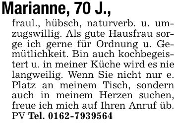 Marianne, 70 J., fraul., hübsch, naturverb. u. umzugswillig. Als gute Hausfrau sorge ich gerne für Ordnung u. Gemütlichkeit. Bin auch kochbegeistert u. in meiner Küche wird es nie langweilig. Wenn Sie nicht nur e. Platz an meinem Tisch, sondern auch in meinem Herzen suchen, freue ich mich auf Ihren Anruf üb. PV Tel. ***