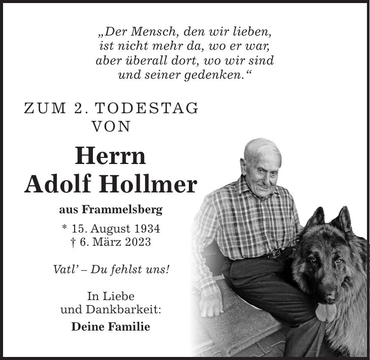 'Der Mensch, den wir lieben, ist nicht mehr da, wo er war, aber überall dort, wo wir sind und seiner gedenken.' Zum 2. Todestag von Herrn Adolf Hollmer aus Frammelsberg * 15. August 1934 + 6. März 2023 Vatl - Du fehlst uns! In Liebe und Dankbarkeit: Deine Familie'Der Mensch, den wir lieben, ist nicht mehr da, wo er war, aber überall dort, wo wir sind und seiner gedenken.' Zum 2. Todestag von Herrn Adolf Hollmer aus Frammelsberg * 15. August 1934 + 6. März 2023 Vatl' - Du fehlst uns! In Liebe und Dankbarkeit: Deine Familie