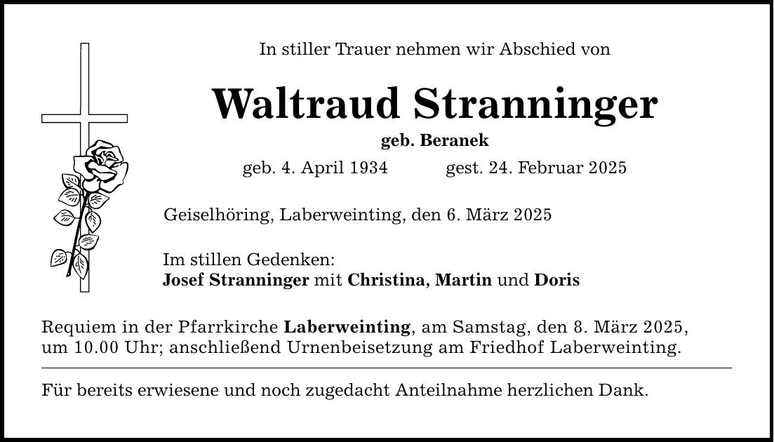 In stiller Trauer nehmen wir Abschied vonWaltraud Stranningergeb. Beranekgeb. 4. April 1934 gest. 24. Februar 2025Geiselhöring, Laberweinting, den 6. März 2025Im stillen Gedenken:Josef Stranninger mit Christina, Martin und DorisRequiem in der Pfarrkirche Laberweinting, am Samstag, den 8. März 2025,um 10.00 Uhr; anschließend Urnenbeisetzung am Friedhof Laberweinting.Für bereits erwiesene und noch zugedacht Anteilnahme herzlichen Dank.