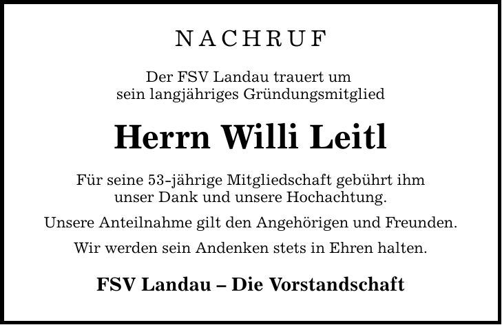 NACHRUF Der FSV Landau trauert um sein langjähriges Gründungsmitglied Herrn Willi Leitl Für seine 53-jährige Mitgliedschaft gebührt ihm unser Dank und unsere Hochachtung. Unsere Anteilnahme gilt den Angehörigen und Freunden. Wir werden sein Andenken stets in Ehren halten. FSV Landau - Die Vorstandschaft