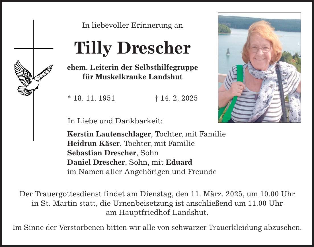 In liebevoller Erinnerung an Tilly Drescher ehem. Leiterin der Selbsthilfegruppe für Muskelkranke Landshut * 18. 11. 1951 _ 14. 2. 2025 In Liebe und Dankbarkeit: Kerstin Lautenschlager, Tochter, mit Familie Heidrun Käser, Tochter, mit Familie Sebastian Drescher, Sohn Daniel Drescher, Sohn, mit Eduard im Namen aller Angehörigen und Freunde Der Trauergottesdienst findet am Dienstag, den 11. März. 2025, um 10.00 Uhr in St. Martin statt, die Urnenbeisetzung ist anschließend um 11.00 Uhr am Hauptfriedhof Landshut. Im Sinne der Verstorbenen bitten wir alle von schwarzer Trauerkleidung abzusehen.