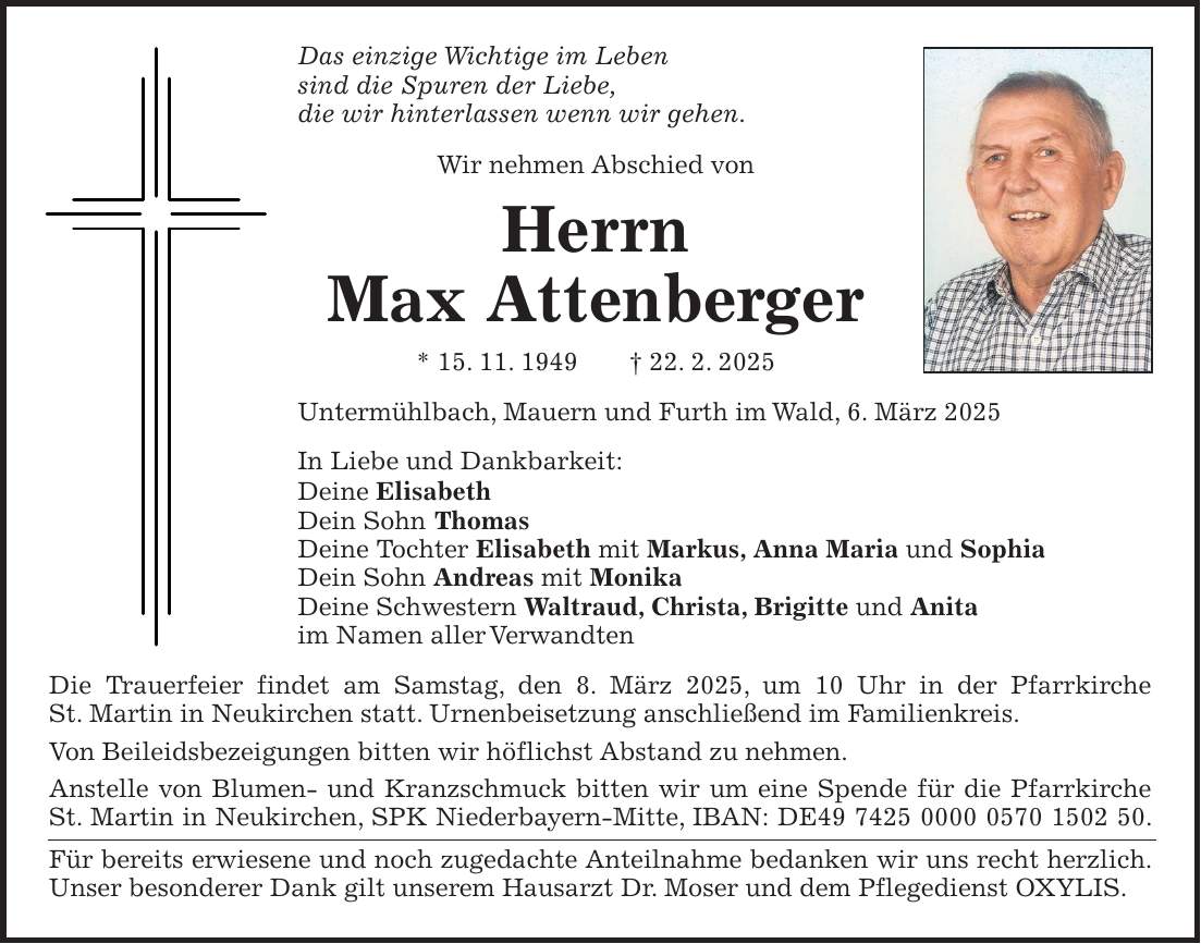 Das einzige Wichtige im Leben sind die Spuren der Liebe, die wir hinterlassen wenn wir gehen. Wir nehmen Abschied von Herrn Max Attenberger * 15. 11. 1949 + 22. 2. 2025 Untermühlbach, Mauern und Furth im Wald, 6. März 2025 In Liebe und Dankbarkeit: Deine Elisabeth Dein Sohn Thomas Deine Tochter Elisabeth mit Markus, Anna Maria und Sophia Dein Sohn Andreas mit Monika Deine Schwestern Waltraud, Christa, Brigitte und Anita im Namen aller Verwandten Die Trauerfeier findet am Samstag, den 8. März 2025, um 10 Uhr in der Pfarrkirche St. Martin in Neukirchen statt. Urnenbeisetzung anschließend im Familienkreis. Von Beileidsbezeigungen bitten wir höflichst Abstand zu nehmen. Anstelle von Blumen- und Kranzschmuck bitten wir um eine Spende für die Pfarrkirche St. Martin in Neukirchen, SPK Niederbayern-Mitte, IBAN: DE***. Für bereits erwiesene und noch zugedachte Anteilnahme bedanken wir uns recht herzlich. Unser besonderer Dank gilt unserem Hausarzt Dr. Moser und dem Pflegedienst OXYLIS.