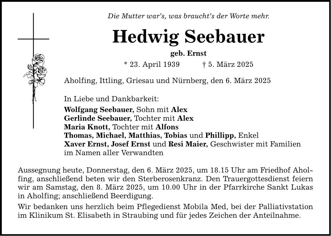 Die Mutter war's, was braucht's der Worte mehr.Hedwig Seebauergeb. Ernst* 23. April 1939 _ 5. März 2025Aholfing, Ittling, Griesau und Nürnberg, den 6. März 2025In Liebe und Dankbarkeit:Wolfgang Seebauer, Sohn mit AlexGerlinde Seebauer, Tochter mit AlexMaria Knott, Tochter mit AlfonsThomas, Michael, Matthias, Tobias und Phillipp, EnkelXaver Ernst, Josef Ernst und Resi Maier, Geschwister mit Familienim Namen aller VerwandtenAussegnung heute, Donnerstag, den 6. März 2025, um 18.15 Uhr am Friedhof Aholfing, anschließend beten wir den Sterberosenkranz. Den Trauergottesdienst feiern wir am Samstag, den 8. März 2025, um 10.00 Uhr in der Pfarrkirche Sankt Lukas in Aholfing; anschließend Beerdigung.Wir bedanken uns herzlich beim Pflegedienst Mobila Med, bei der Palliativstation im Klinikum St. Elisabeth in Straubing und für jedes Zeichen der Anteilnahme.