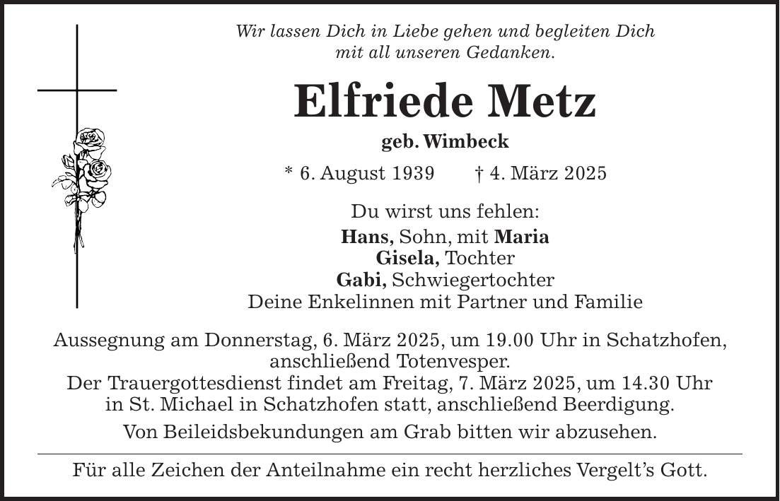 Wir lassen Dich in Liebe gehen und begleiten Dich mit all unseren Gedanken. Elfriede Metz geb. Wimbeck * 6. August 1939 + 4. März 2025 Du wirst uns fehlen: Hans, Sohn, mit Maria Gisela, Tochter Gabi, Schwiegertochter Deine Enkelinnen mit Partner und Familie Aussegnung am Donnerstag, 6. März 2025, um 19.00 Uhr in Schatzhofen, anschließend Totenvesper. Der Trauergottesdienst findet am Freitag, 7. März 2025, um 14.30 Uhr in St. Michael in Schatzhofen statt, anschließend Beerdigung. Von Beileidsbekundungen am Grab bitten wir abzusehen. Für alle Zeichen der Anteilnahme ein recht herzliches Vergelt's Gott.