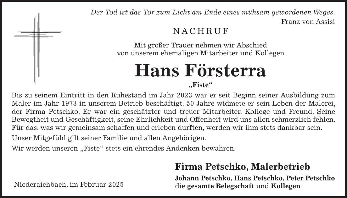 Der Tod ist das Tor zum Licht am Ende eines mühsam gewordenen Weges. Franz von Assisi Nachruf Mit großer Trauer nehmen wir Abschied von unserem ehemaligen Mitarbeiter und Kollegen Hans Försterra 'Fiste' Bis zu seinem Eintritt in den Ruhestand im Jahr 2023 war er seit Beginn seiner Ausbildung zum Maler im Jahr 1973 in unserem Betrieb beschäftigt. 50 Jahre widmete er sein Leben der Malerei, der Firma Petschko. Er war ein geschätzter und treuer Mitarbeiter, Kollege und Freund. Seine Bewegtheit und Geschäftigkeit, seine Ehrlichkeit und Offenheit wird uns allen schmerzlich fehlen. Für das, was wir gemeinsam schaffen und erleben durften, werden wir ihm stets dankbar sein. Unser Mitgefühl gilt seiner Familie und allen Angehörigen. Wir werden unseren 'Fiste' stets ein ehrendes Andenken bewahren. Firma Petschko, Malerbetrieb Johann Petschko, Hans Petschko, Peter Petschko die gesamte Belegschaft und KollegenNiederaichbach, im Februar 2025 