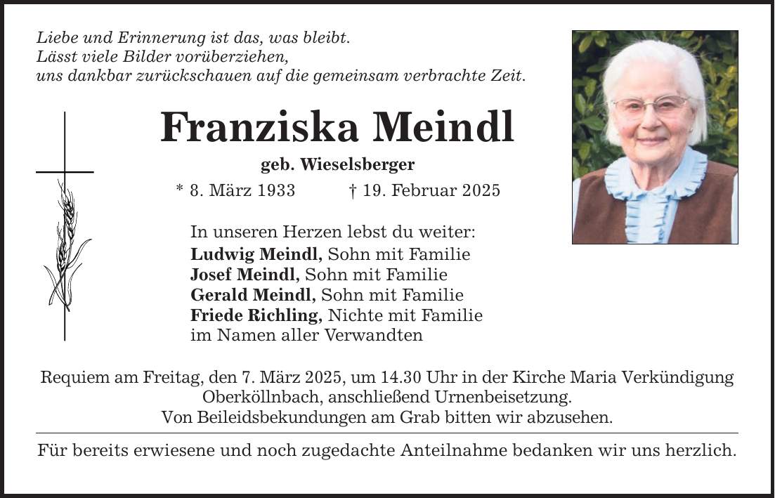 Liebe und Erinnerung ist das, was bleibt. Lässt viele Bilder vorüberziehen, uns dankbar zurückschauen auf die gemeinsam verbrachte Zeit. Franziska Meindl geb. Wieselsberger * 8. März 1933 _ 19. Februar 2025 In unseren Herzen lebst du weiter: Ludwig Meindl, Sohn mit Familie Josef Meindl, Sohn mit Familie Gerald Meindl, Sohn mit Familie Friede Richling, Nichte mit Familie im Namen aller Verwandten Requiem am Freitag, den 7. März 2025, um 14.30 Uhr in der Kirche Maria Verkündigung Oberköllnbach, anschließend Urnenbeisetzung. Von Beileidsbekundungen am Grab bitten wir abzusehen. Für bereits erwiesene und noch zugedachte Anteilnahme bedanken wir uns herzlich.