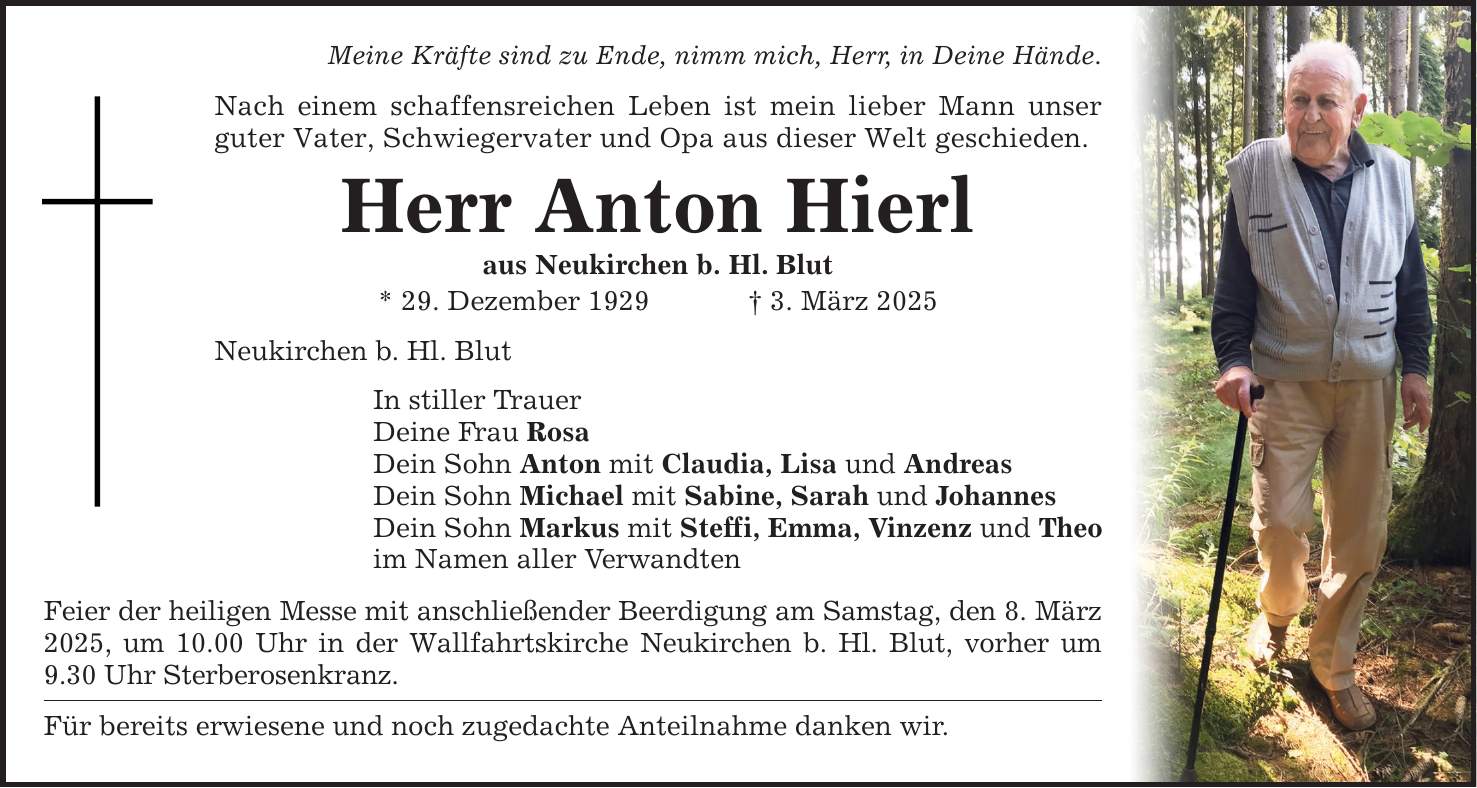 Meine Kräfte sind zu Ende, nimm mich, Herr, in Deine Hände. Nach einem schaffensreichen Leben ist mein lieber Mann unser guter Vater, Schwiegervater und Opa aus dieser Welt geschieden. Herr Anton Hierl aus Neukirchen b. Hl. Blut * 29. Dezember 1929 _ 3. März 2025 Neukirchen b. Hl. Blut In stiller Trauer Deine Frau Rosa Dein Sohn Anton mit Claudia, Lisa und Andreas Dein Sohn Michael mit Sabine, Sarah und Johannes Dein Sohn Markus mit Steffi, Emma, Vinzenz und Theo im Namen aller Verwandten Feier der heiligen Messe mit anschließender Beerdigung am Samstag, den 8. März 2025, um 10.00 Uhr in der Wallfahrtskirche Neukirchen b. Hl. Blut, vorher um 9.30 Uhr Sterberosenkranz. Für bereits erwiesene und noch zugedachte Anteilnahme danken wir.