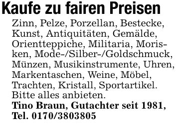 Kaufe zu fairen PreisenZinn, Pelze, Porzellan, Bestecke, Kunst, Antiquitäten, Gemälde, Orientteppiche, Militaria, Morisken, Mode-/Silber-/Goldschmuck, Münzen, Musikinstrumente, Uhren, Markentaschen, Weine, Möbel, Trachten, Kristall, Sportartikel.Bitte alles anbieten.Tino Braun, Gutachter seit 1981, Tel. ***