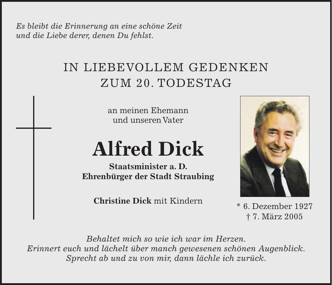 Es bleibt die Erinnerung an eine schöne Zeit und die Liebe derer, denen Du fehlst. IN LIEBEVOLLEM GEDENKEN zum 20. Todestag an meinen Ehemann und unseren Vater Alfred Dick Staatsminister a. D. Ehrenbürger der Stadt Straubing Christine Dick mit Kindern Behaltet mich so wie ich war im Herzen. Erinnert euch und lächelt über manch gewesenen schönen Augenblick. Sprecht ab und zu von mir, dann lächle ich zurück.* 6. Dezember 1927 + 7. März 2005