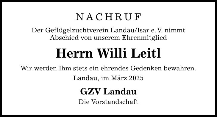 NACHRUF Der Geflügelzuchtverein Landau/Isar e. V. nimmt Abschied von unserem Ehrenmitglied Herrn Willi Leitl Wir werden Ihm stets ein ehrendes Gedenken bewahren. Landau, im März 2025 GZV Landau Die Vorstandschaft