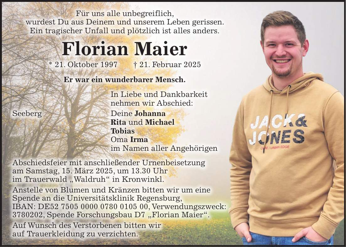 Für uns alle unbegreiflich, wurdest Du aus Deinem und unserem Leben gerissen. Ein tragischer Unfall und plötzlich ist alles anders. Florian Maier * 21. Oktober 1997 + 21. Februar 2025 Er war ein wunderbarer Mensch. In Liebe und Dankbarkeit nehmen wir Abschied: Seeberg Deine Johanna Rita und Michael Tobias Oma Irma im Namen aller Angehörigen Abschiedsfeier mit anschließender Urnenbeisetzung am Samstag, 15. März 2025, um 13.30 Uhr im Trauerwald 'Waldruh' in Kronwinkl. Anstelle von Blumen und Kränzen bitten wir um eine Spende an die Universitätsklinik Regensburg, IBAN: DE***, Verwendungszweck: ***, Spende Forschungsbau D7 'Florian Maier'. Auf Wunsch des Verstorbenen bitten wir auf Trauerkleidung zu verzichten.