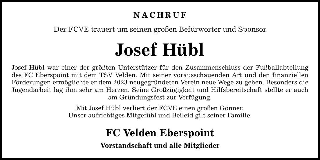 NACHRUF Der FCVE trauert um seinen großen Befürworter und Sponsor Josef Hübl Josef Hübl war einer der größten Unterstützer für den Zusammenschluss der Fußballabteilung des FC Eberspoint mit dem TSV Velden. Mit seiner vorausschauenden Art und den finanziellen Förderungen ermöglichte er dem 2023 neugegründeten Verein neue Wege zu gehen. Besonders die Jugendarbeit lag ihm sehr am Herzen. Seine Großzügigkeit und Hilfsbereitschaft stellte er auch am Gründungsfest zur Verfügung. Mit Josef Hübl verliert der FCVE einen großen Gönner. Unser aufrichtiges Mitgefühl und Beileid gilt seiner Familie. FC Velden Eberspoint Vorstandschaft und alle Mitglieder