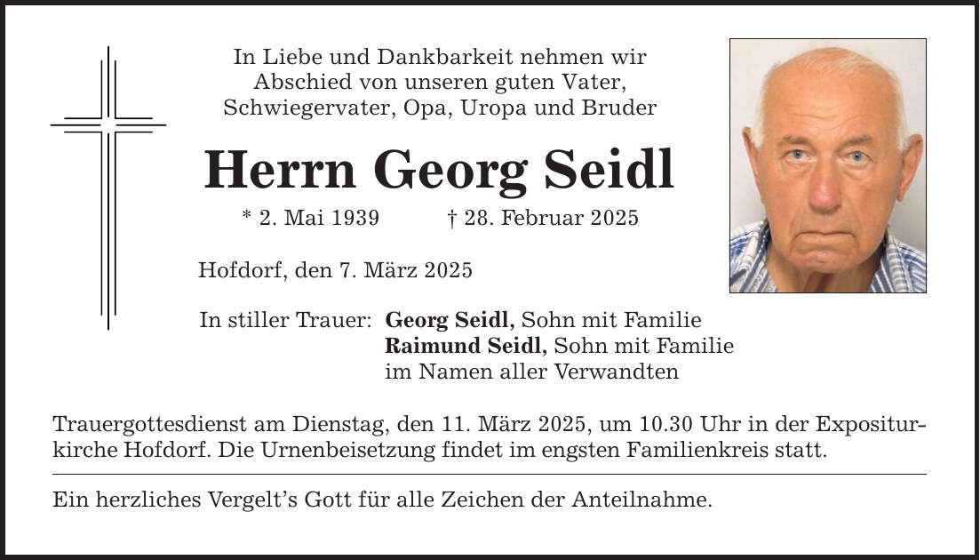 In Liebe und Dankbarkeit nehmen wirAbschied von unseren guten Vater,Schwiegervater, Opa, Uropa und BruderHerrn Georg Seidl* 2. Mai 1939 _ 28. Februar 2025Hofdorf, den 7. März 2025In stiller Trauer: Georg Seidl, Sohn mit Familie Raimund Seidl, Sohn mit Familie im Namen aller VerwandtenTrauergottesdienst am Dienstag, den 11. März 2025, um 10.30 Uhr in der Expositurkirche Hofdorf. Die Urnenbeisetzung findet im engsten Familienkreis statt.Ein herzliches Vergelt's Gott für alle Zeichen der Anteilnahme.