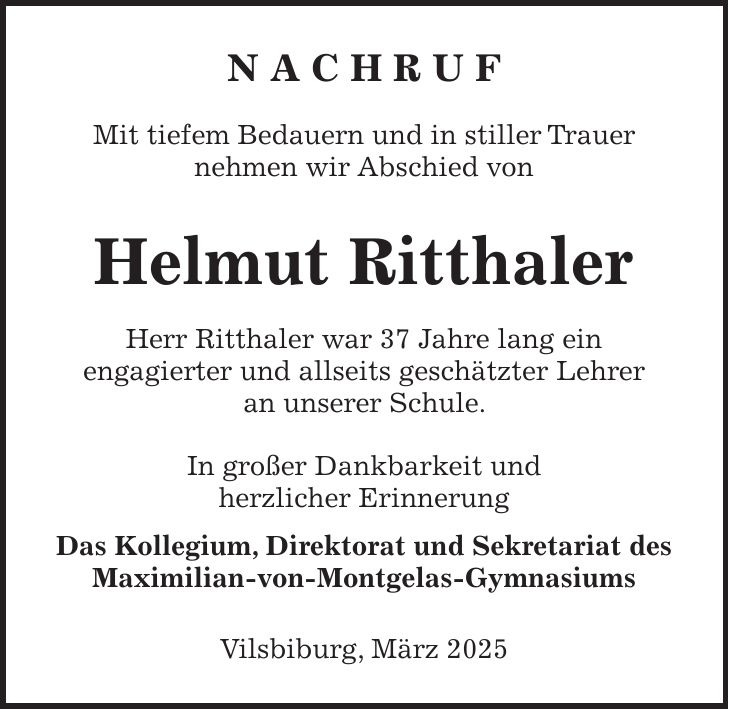 N A C H R U F Mit tiefem Bedauern und in stiller Trauer nehmen wir Abschied von Helmut Ritthaler Herr Ritthaler war 37 Jahre lang ein engagierter und allseits geschätzter Lehrer an unserer Schule. In großer Dankbarkeit und herzlicher Erinnerung Das Kollegium, Direktorat und Sekretariat des Maximilian-von-Montgelas-Gymnasiums Vilsbiburg, März 2025 