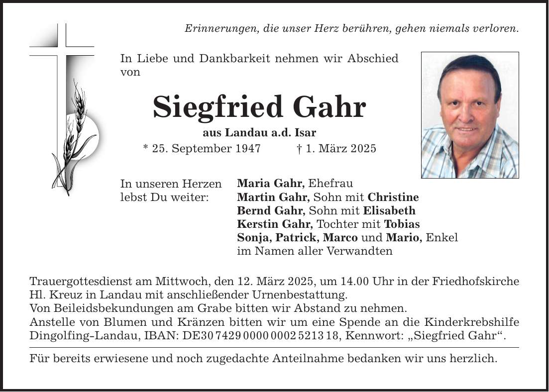 Erinnerungen, die unser Herz berühren, gehen niemals verloren. In Liebe und Dankbarkeit nehmen wir Abschied von Siegfried Gahr aus Landau a.d. Isar * 25. September 1947 _ 1. März 2025 In unseren Herzen lebst Du weiter: Maria Gahr, Ehefrau Martin Gahr, Sohn mit Christine Bernd Gahr, Sohn mit Elisabeth Kerstin Gahr, Tochter mit Tobias Sonja, Patrick, Marco und Mario, Enkel im Namen aller Verwandten Trauergottesdienst am Mittwoch, den 12. März 2025, um 14.00 Uhr in der Friedhofskirche Hl. Kreuz in Landau mit anschließender Urnenbestattung. Von Beileidsbekundungen am Grabe bitten wir Abstand zu nehmen. Anstelle von Blumen und Kränzen bitten wir um eine Spende an die Kinderkrebshilfe Dingolfing-Landau, IBAN: DE***, Kennwort: 