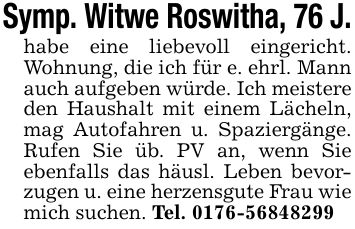 Symp. Witwe Roswitha, 76 J.habe eine liebevoll eingericht. Wohnung, die ich für e. ehrl. Mann auch aufgeben würde. Ich meistere den Haushalt mit einem Lächeln, mag Autofahren u. Spaziergänge. Rufen Sie üb. PV an, wenn Sie ebenfalls das häusl. Leben bevorzugen u. eine herzensgute Frau wie mich suchen. Tel. ***