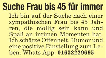 Suche Frau bis 45 für immerIch bin auf der Suche nach einer sympathischen Frau bis 45 Jahren, die mollig sein kann und Spaß an intimen Momenten hat. Ich schätze Offenheit, Humor und eine positive Einstellung zum Leben. Whats App. ***