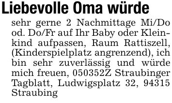 Liebevolle Oma würde sehr gerne 2 Nachmittage Mi/Do od. Do/Fr auf Ihr Baby oder Kleinkind aufpassen, Raum Rattiszell, (Kinderspielplatz angrenzend), ich bin sehr zuverlässig und würde mich freuen, ***Z Straubinger Tagblatt, Ludwigsplatz 32, 94315 Straubing