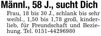 Männl., 58 J., sucht Dich Frau, 18 bis 30 J., schlank bis sehr weibl., 1,50 bis 1,78 groß, kinderlieb, für Freundschaft und Beziehung. Tel. ***