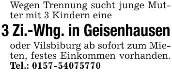 Wegen Trennung sucht junge Mutter mit 3 Kindern eine 3 Zi.-Whg. in Geisenhausen oder Vilsbiburg ab sofort zum Mieten, festes Einkommen vorhanden. Tel.: ***