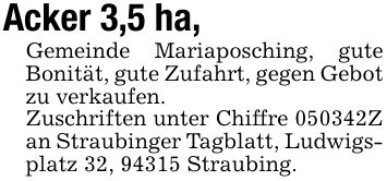 Acker 3,5 ha,Gemeinde Mariaposching, gute Bonität, gute Zufahrt, gegen Gebot zu verkaufen.Zuschriften unter Chiffre ***Z an Straubinger Tagblatt, Ludwigsplatz 32, 94315 Straubing.