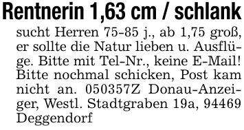 Rentnerin 1,63 cm / schlanksucht Herren 75-85 j., ab 1,75 groß, er sollte die Natur lieben u. Ausflüge. Bitte mit Tel-Nr., keine E-Mail! Bitte nochmal schicken, Post kam nicht an. ***Z Donau-Anzeiger, Westl. Stadtgraben 19a, 94469 Deggendorf