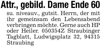 Attr., gebild. Dame Ende 60 su. niveauv., gutsit. Herrn, der mit ihr gemeinsam den Lebensabend verbringen möchte. Gerne auch HP oder Heiler. ***Z Straubinger Tagblatt, Ludwigsplatz 32, 94315 Straubing