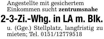 Angestellte mit gesichertemEinkommen sucht zentrumsnahe2-3-Zi.-Whg. in LA m. Blk.u. (Gge.) Stellplatz, langfristig zu mieten; Tel. ***