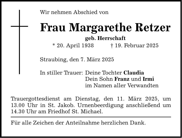 Wir nehmen Abschied von Frau Margarethe Retzer geb. Herrschaft * 20. April 1938 _ 19. Februar 2025 Straubing, den 7. März 2025 In stiller Trauer: Deine Tochter Claudia Dein Sohn Franz und Irmi im Namen aller Verwandten Trauergottesdienst am Dienstag, den 11. März 2025, um 13.00 Uhr in St. Jakob. Urnenbeerdigung anschließend um 14.30 Uhr am Friedhof St. Michael. Für alle Zeichen der Anteilnahme herzlichen Dank.