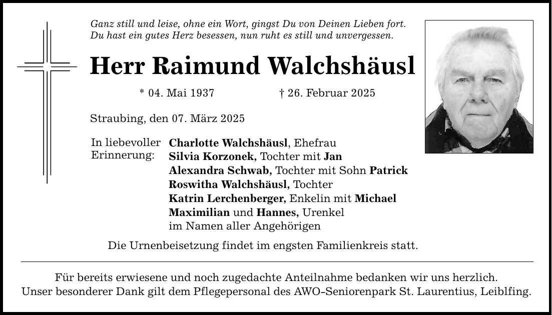 Ganz still und leise, ohne ein Wort, gingst Du von Deinen Lieben fort. Du hast ein gutes Herz besessen, nun ruht es still und unvergessen. Herr Raimund Walchshäusl * 04. Mai 1937 _ 26. Februar 2025 Straubing, den 07. März 2025 In liebevoller Erinnerung: Charlotte Walchshäusl, Ehefrau Silvia Korzonek, Tochter mit Jan Alexandra Schwab, Tochter mit Sohn Patrick Roswitha Walchshäusl, Tochter Katrin Lerchenberger, Enkelin mit Michael Maximilian und Hannes, Urenkel im Namen aller Angehörigen Die Urnenbeisetzung findet im engsten Familienkreis statt. Für bereits erwiesene und noch zugedachte Anteilnahme bedanken wir uns herzlich. Unser besonderer Dank gilt dem Pflegepersonal des AWO-Seniorenpark St. Laurentius, Leiblfing.