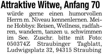 Attraktive Witwe, Anfang 70 würde gerne einen humorvollen Herrn m. Niveau kennenlernen. Meine Hobbys: Reisen, Wellness, radfahren, wandern, tanzen u. schwimmen im See. Zuschr. bitte mit Foto: ***Z Straubinger Tagblatt, Ludwigsplatz 32, 94315 Straubing