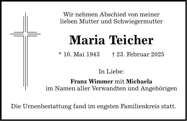 Wir nehmen Abschied von meiner lieben Mutter und Schwiegermutter Maria Teicher * 10. Mai 1943 _ 23. Februar 2025 In Liebe: Franz Wimmer mit Michaela im Namen aller Verwandten und Angehörigen Die Urnenbestattung fand im engsten Familienkreis statt.