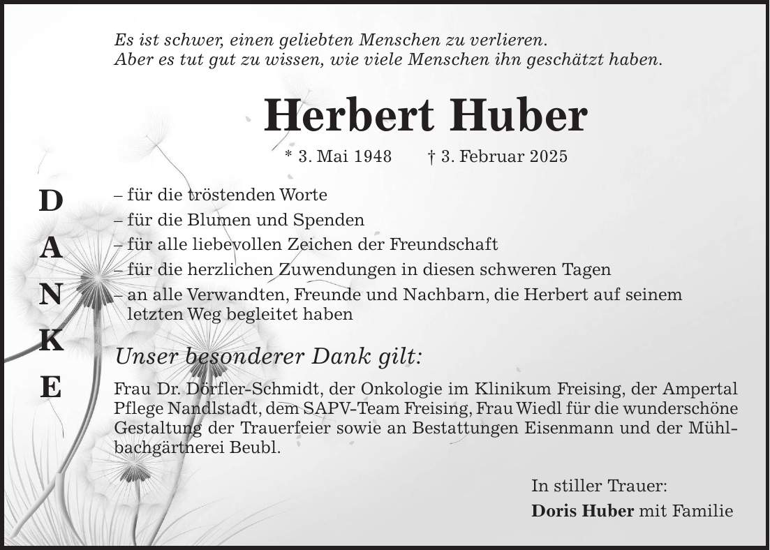 Es ist schwer, einen geliebten Menschen zu verlieren. Aber es tut gut zu wissen, wie viele Menschen ihn geschätzt haben. Herbert Huber * 3. Mai 1948 + 3. Februar 2025 - für die tröstenden Worte - für die Blumen und Spenden - für alle liebevollen Zeichen der Freundschaft - für die herzlichen Zuwendungen in diesen schweren Tagen - an alle Verwandten, Freunde und Nachbarn, die Herbert auf seinem letzten Weg begleitet haben Unser besonderer Dank gilt: Frau Dr. Dörfler-Schmidt, der Onkologie im Klinikum Freising, der Ampertal Pflege Nandlstadt, dem SAPV-Team Freising, Frau Wiedl für die wunderschöne Gestaltung der Trauerfeier sowie an Bestattungen Eisenmann und der Mühlbachgärtnerei Beubl. In stiller Trauer: Doris Huber mit FamilieD A N K E