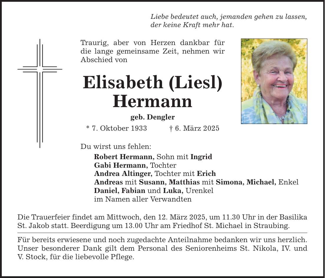 Liebe bedeutet auch, jemanden gehen zu lassen, der keine Kraft mehr hat.Traurig, aber von Herzen dankbar für die lange gemeinsame Zeit, nehmen wir Abschied vonElisabeth (Liesl) Hermanngeb. Dengler* 7. Oktober 1933 _ 6. März 2025Du wirst uns fehlen:Robert Hermann, Sohn mit IngridGabi Hermann, TochterAndrea Altinger, Tochter mit ErichAndreas mit Susann, Matthias mit Simona, Michael, EnkelDaniel, Fabian und Luka, Urenkelim Namen aller VerwandtenDie Trauerfeier findet am Mittwoch, den 12. März 2025, um 11.30 Uhr in der BasilikaSt. Jakob statt. Beerdigung um 13.00 Uhr am Friedhof St. Michael in Straubing.Für bereits erwiesene und noch zugedachte Anteilnahme bedanken wir uns herzlich.Unser besonderer Dank gilt dem Personal des Seniorenheims St. Nikola, IV. undV. Stock, für die liebevolle Pflege.