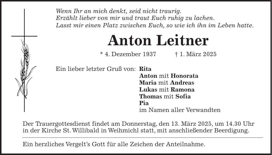 Wenn Ihr an mich denkt, seid nicht traurig. Erzählt lieber von mir und traut Euch ruhig zu lachen. Lasst mir einen Platz zwischen Euch, so wie ich ihn im Leben hatte. Anton Leitner * 4. Dezember 1937 + 1. März 2025 Ein lieber letzter Gruß von: Rita Anton mit Honorata Maria mit Andreas Lukas mit Ramona Thomas mit Sofia Pia im Namen aller Verwandten Der Trauergottesdienst findet am Donnerstag, den 13. März 2025, um 14.30 Uhr in der Kirche St. Willibald in Weihmichl statt, mit anschließender Beerdigung. Ein herzliches Vergelt's Gott für alle Zeichen der Anteilnahme.