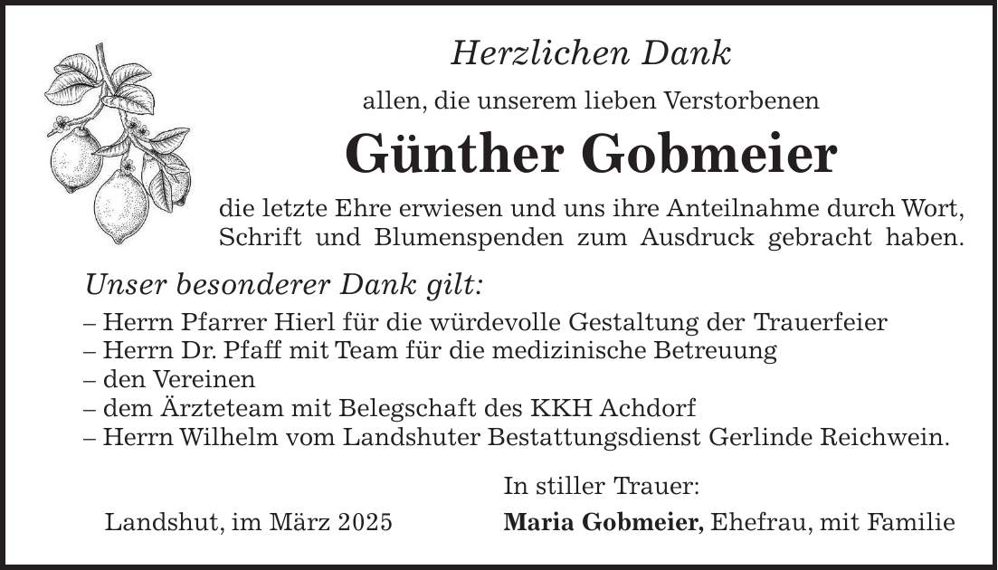 Herzlichen Dank allen, die unserem lieben Verstorbenen Günther Gobmeier die letzte Ehre erwiesen und uns ihre Anteilnahme durch Wort, Schrift und Blumenspenden zum Ausdruck gebracht haben. Unser besonderer Dank gilt: - Herrn Pfarrer Hierl für die würdevolle Gestaltung der Trauerfeier - Herrn Dr. Pfaff mit Team für die medizinische Betreuung - den Vereinen - dem Ärzteteam mit Belegschaft des KKH Achdorf - Herrn Wilhelm vom Landshuter Bestattungsdienst Gerlinde Reichwein. In stiller Trauer: Landshut, im März 2025 Maria Gobmeier, Ehefrau, mit Familie