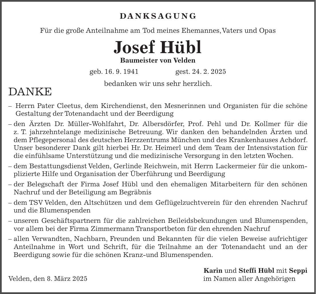 Danksagung Für die große Anteilnahme am Tod meines Ehemannes, Vaters und Opas Josef Hübl Baumeister von Velden geb. 16. 9. 1941 gest. 24. 2. 2025 bedanken wir uns sehr herzlich. DANKE - Herrn Pater Cleetus, dem Kirchendienst, den Mesnerinnen und Organisten für die schöne Gestaltung der Totenandacht und der Beerdigung - den Ärzten Dr. Müller-Wohlfahrt, Dr. Albersdörfer, Prof. Pehl und Dr. Kollmer für die z. T. jahrzehntelange medizinische Betreuung. Wir danken den behandelnden Ärzten und dem Pflegepersonal des deutschen Herzzentrums München und des Krankenhauses Achdorf. Unser besonderer Dank gilt hierbei Hr. Dr. Heimerl und dem Team der Intensivstation für die einfühlsame Unterstützung und die medizinische Versorgung in den letzten Wochen. - dem Bestattungsdienst Velden, Gerlinde Reichwein, mit Herrn Lackermeier für die unkomplizierte Hilfe und Organisation der Überführung und Beerdigung - der Belegschaft der Firma Josef Hübl und den ehemaligen Mitarbeitern für den schönen Nachruf und der Beteiligung am Begräbnis - dem TSV Velden, den Altschützen und dem Geflügelzuchtverein für den ehrenden Nachruf und die Blumenspenden - unseren Geschäftspartnern für die zahlreichen Beileidsbekundungen und Blumenspenden, vor allem bei der Firma Zimmermann Transportbeton für den ehrenden Nachruf - allen Verwandten, Nachbarn, Freunden und Bekannten für die vielen Beweise aufrichtiger Anteilnahme in Wort und Schrift, für die Teilnahme an der Totenandacht und an der Beerdigung sowie für die schönen Kranz-und Blumenspenden. Karin und Steffi Hübl mit Seppi Velden, den 8. März 2025 im Namen aller Angehörigen