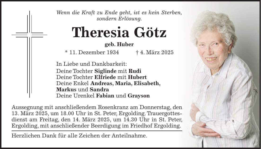 Wenn die Kraft zu Ende geht, ist es kein Sterben, sondern Erlösung. Theresia Götz geb. Huber * 11. Dezember 1934 + 4. März 2025 In Liebe und Dankbarkeit: Deine Tochter Siglinde mit Rudi Deine Tochter Elfriede mit Hubert Deine Enkel Andreas, Maria, Elisabeth, Markus und Sandra Deine Urenkel Fabian und Grayson Aussegnung mit anschließendem Rosenkranz am Donnerstag, den 13. März 2025, um 18.00 Uhr in St. Peter, Ergolding. Trauergottesdienst am Freitag, den 14. März 2025, um 14.30 Uhr in St. Peter, Ergolding, mit anschließender Beerdigung im Friedhof Ergolding. Herzlichen Dank für alle Zeichen der Anteilnahme.