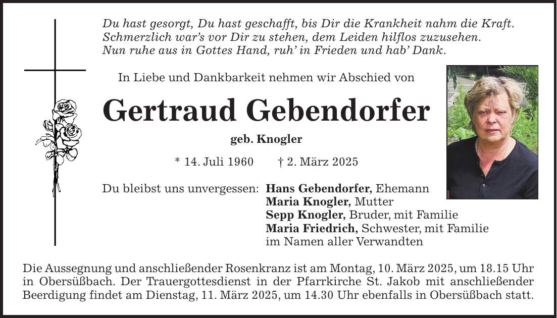 Du hast gesorgt, Du hast geschafft, bis Dir die Krankheit nahm die Kraft. Schmerzlich war's vor Dir zu stehen, dem Leiden hilflos zuzusehen. Nun ruhe aus in Gottes Hand, ruh' in Frieden und hab' Dank. In Liebe und Dankbarkeit nehmen wir Abschied von Gertraud Gebendorfer geb. Knogler * 14. Juli 1960 + 2. März 2025 Du bleibst uns unvergessen: Hans Gebendorfer, Ehemann Maria Knogler, Mutter Sepp Knogler, Bruder, mit Familie Maria Friedrich, Schwester, mit Familie im Namen aller Verwandten Die Aussegnung und anschließender Rosenkranz ist am Montag, 10. März 2025, um 18.15 Uhr in Obersüßbach. Der Trauergottesdienst in der Pfarrkirche St. Jakob mit anschließender Beerdigung findet am Dienstag, 11. März 2025, um 14.30 Uhr ebenfalls in Obersüßbach statt.