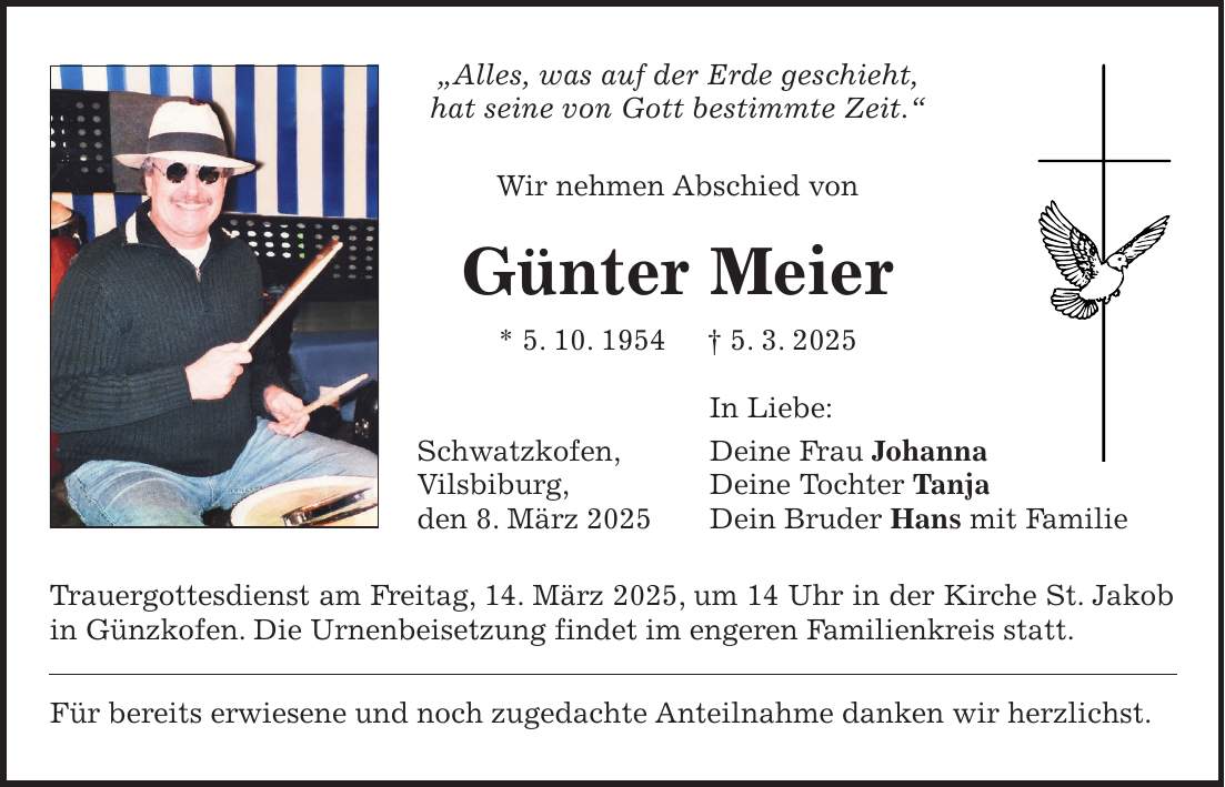 'Alles, was auf der Erde geschieht, hat seine von Gott bestimmte Zeit.' Wir nehmen Abschied von Günter Meier * 5. 10. 1954 + 5. 3. 2025 In Liebe: Schwatzkofen, Deine Frau Johanna Vilsbiburg, Deine Tochter Tanja den 8. März 2025 Dein Bruder Hans mit Familie Trauergottesdienst am Freitag, 14. März 2025, um 14 Uhr in der Kirche St. Jakob in Günzkofen. Die Urnenbeisetzung findet im engeren Familienkreis statt. Für bereits erwiesene und noch zugedachte Anteilnahme danken wir herzlichst.