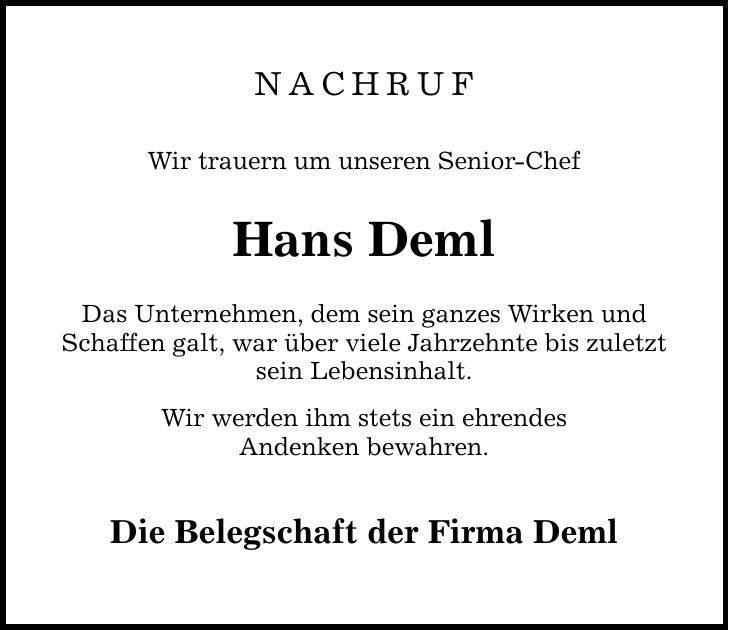 NACHRUF Wir trauern um unseren Senior-Chef Hans Deml Das Unternehmen, dem sein ganzes Wirken und Schaffen galt, war über viele Jahrzehnte bis zuletzt sein Lebensinhalt. Wir werden ihm stets ein ehrendes Andenken bewahren. Die Belegschaft der Firma Deml