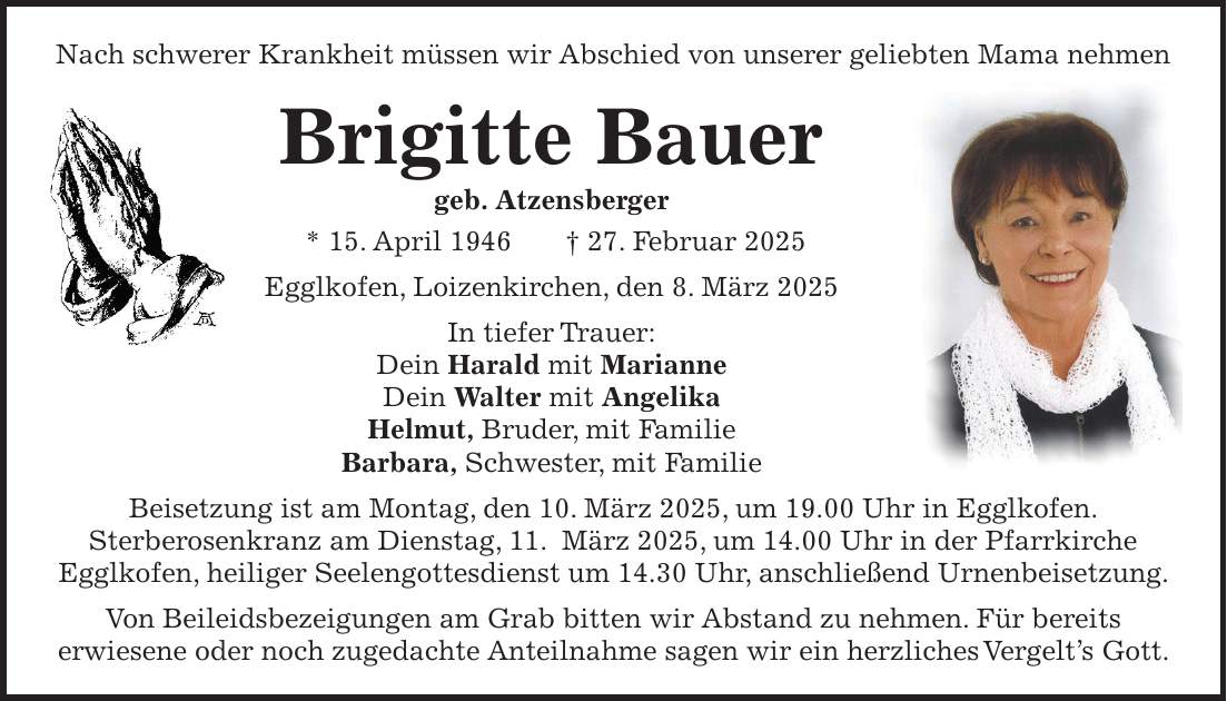 Nach schwerer Krankheit müssen wir Abschied von unserer geliebten Mama nehmen Brigitte Bauer geb. Atzensberger * 15. April 1946 + 27. Februar 2025 Egglkofen, Loizenkirchen, den 8. März 2025 In tiefer Trauer: Dein Harald mit Marianne Dein Walter mit Angelika Helmut, Bruder, mit Familie Barbara, Schwester, mit Familie Beisetzung ist am Montag, den 10. März 2025, um 19.00 Uhr in Egglkofen. Sterberosenkranz am Dienstag, 11. März 2025, um 14.00 Uhr in der Pfarrkirche Egglkofen, heiliger Seelengottesdienst um 14.30 Uhr, anschließend Urnenbeisetzung. Von Beileidsbezeigungen am Grab bitten wir Abstand zu nehmen. Für bereits erwiesene oder noch zugedachte Anteilnahme sagen wir ein herzliches Vergelt's Gott.