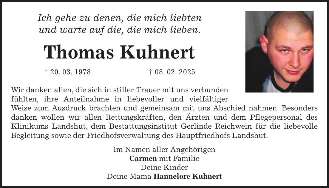 Ich gehe zu denen, die mich liebten und warte auf die, die mich lieben. Thomas Kuhnert * 20. 03. 1978 + 08. 02. 2025 Wir danken allen, die sich in stiller Trauer mit uns verbunden fühlten, ihre Anteilnahme in liebevoller und vielfältiger Weise zum Ausdruck brachten und gemeinsam mit uns Abschied nahmen. Besonders danken wollen wir allen Rettungskräften, den Ärzten und dem Pflegepersonal des Klinikums Landshut, dem Bestattungsinstitut Gerlinde Reichwein für die liebevolle Begleitung sowie der Friedhofsverwaltung des Hauptfriedhofs Landshut. Im Namen aller Angehörigen Carmen mit Familie Deine Kinder Deine Mama Hannelore Kuhnert