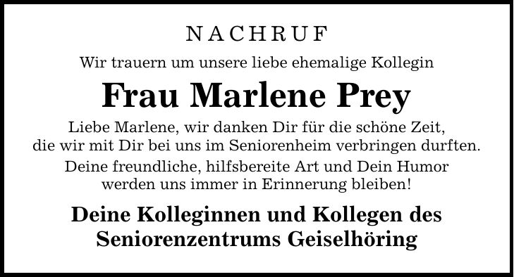 NACHRUF Wir trauern um unsere liebe ehemalige Kollegin Frau Marlene Prey Liebe Marlene, wir danken Dir für die schöne Zeit, die wir mit Dir bei uns im Seniorenheim verbringen durften. Deine freundliche, hilfsbereite Art und Dein Humor werden uns immer in Erinnerung bleiben! Deine Kolleginnen und Kollegen des Seniorenzentrums Geiselhöring