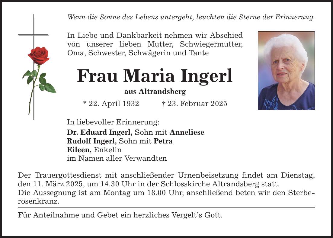 Wenn die Sonne des Lebens untergeht, leuchten die Sterne der Erinnerung. In Liebe und Dankbarkeit nehmen wir Abschied von unserer lieben Mutter, Schwiegermutter, Oma, Schwester, Schwägerin und Tante Frau Maria Ingerl aus Altrandsberg * 22. April 1932 _ 23. Februar 2025 In liebevoller Erinnerung: Dr. Eduard Ingerl, Sohn mit Anneliese Rudolf Ingerl, Sohn mit Petra Eileen, Enkelin im Namen aller Verwandten Der Trauergottesdienst mit anschließender Urnenbeisetzung findet am Dienstag, den 11. März 2025, um 14.30 Uhr in der Schlosskirche Altrandsberg statt. Die Aussegnung ist am Montag um 18.00 Uhr, anschließend beten wir den Sterberosenkranz. Für Anteilnahme und Gebet ein herzliches Vergelt's Gott.