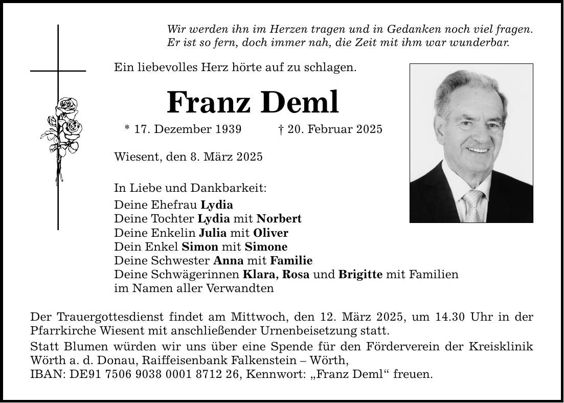 Wir werden ihn im Herzen tragen und in Gedanken noch viel fragen. Er ist so fern, doch immer nah, die Zeit mit ihm war wunderbar. Ein liebevolles Herz hörte auf zu schlagen. Franz Deml * 17. Dezember 1939 _ 20. Februar 2025 Wiesent, den 8. März 2025 In Liebe und Dankbarkeit: Deine Ehefrau Lydia Deine Tochter Lydia mit Norbert Deine Enkelin Julia mit Oliver Dein Enkel Simon mit Simone Deine Schwester Anna mit Familie Deine Schwägerinnen Klara, Rosa und Brigitte mit Familien im Namen aller Verwandten Der Trauergottesdienst findet am Mittwoch, den 12. März 2025, um 14.30 Uhr in der Pfarrkirche Wiesent mit anschließender Urnenbeisetzung statt. Statt Blumen würden wir uns über eine Spende für den Förderverein der Kreisklinik Wörth a. d. Donau, Raiffeisenbank Falkenstein - Wörth, IBAN: DE***, ­Kennwort: 