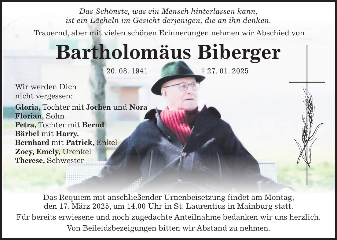  Das Schönste, was ein Mensch hinterlassen kann, ist ein Lächeln im Gesicht derjenigen, die an ihn denken. Trauernd, aber mit vielen schönen Erinnerungen nehmen wir Abschied von Bartholomäus Biberger * 20. 08. 1941 + 27. 01. 2025 Das Requiem mit anschließender Urnenbeisetzung findet am Montag, den 17. März 2025, um 14.00 Uhr in St. Laurentius in Mainburg statt. Für bereits erwiesene und noch zugedachte Anteilnahme bedanken wir uns herzlich. Von Beileidsbezeigungen bitten wir Abstand zu nehmen.Wir werden Dich nicht vergessen: Gloria, Tochter mit Jochen und Nora Florian, Sohn Petra, Tochter mit Bernd Bärbel mit Harry, Bernhard mit Patrick, Enkel Zoey, Emely, Urenkel Therese, Schwester