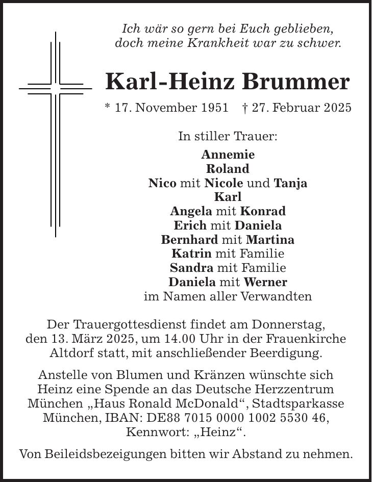 Ich wär so gern bei Euch geblieben, doch meine Krankheit war zu schwer. Karl-Heinz Brummer * 17. November 1951 + 27. Februar 2025 In stiller Trauer: Annemie Roland Nico mit Nicole und Tanja Karl Angela mit Konrad Erich mit Daniela Bernhard mit Martina Katrin mit Familie Sandra mit Familie Daniela mit Werner im Namen aller Verwandten Der Trauergottesdienst findet am Donnerstag, den 13. März 2025, um 14.00 Uhr in der Frauenkirche Altdorf statt, mit anschließender Beerdigung. Anstelle von Blumen und Kränzen wünschte sich Heinz eine Spende an das Deutsche Herzzentrum München 'Haus Ronald McDonald', Stadtsparkasse München, IBAN: DE***, Kennwort: 'Heinz'. Von Beileidsbezeigungen bitten wir Abstand zu nehmen.